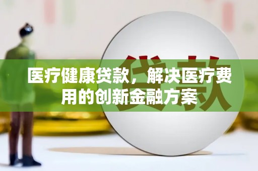 褒忠医疗健康贷款，解决医疗费用的创新金融方案